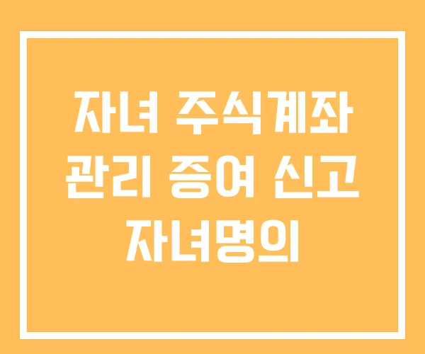 자녀 주식계좌 관리 증여 신고 자녀명의 자녀 주식계좌 관리 증여 신고 자녀명의